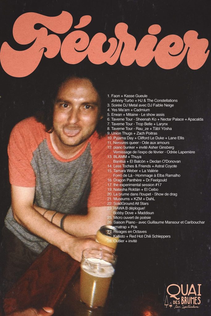 QUAI DES BRUMES FAON KASSE GUEULE JOHNNY TURBO HJ & THE CONSTELLATIONS SOIRÉE DJ METAL DJ FAIBLE NEIGE YES MA’AM CADMIUM ERWAN MITAINE SHEENAH KO NECTAR PALACE APACALDA TAVERN TOUR TROP BELLE LARYNX RAU_ZE TABÏ YÔSHA UNION THUGS ZACH POITRAS PYJAMA DAY CLIFFORD LE DUKE LANE ELLIS NERVEUSES QUEER ODE AUX AMOURS PIZANO BUNKER HÉLÈNE ANISBERG ODRÉE LAPERRIÈRE BLAMM THUYA BANISTA EL BALCÓN DECLAN O’DONOVAN LESS TOCHES & FRIENDS ASTRAL COYOTE TAMARA WEBER LA VALÉRIE FORRÓ DE LÁ ELBA RAMALHO DRAGON PANTHÈRE DR. FEELGOULD THE EXPERIMENTAL SESSION NATASHA ROLDÁN EL CEIBO LA BRUME DANS T’UPPET KESHA DAHL SOLIDGROUND ALL STARS HAWA B BOBBY DOVE MADDISUN MICRO OUVERT DE POÉSIE SAISON PIANO GUILLAUME MANSOUR CARIBOUCHAR OMATRAP POK RIVAGES EN OCTAVES KALLISTO RED HOT CHILI SCHLEPPERS OUTLIER