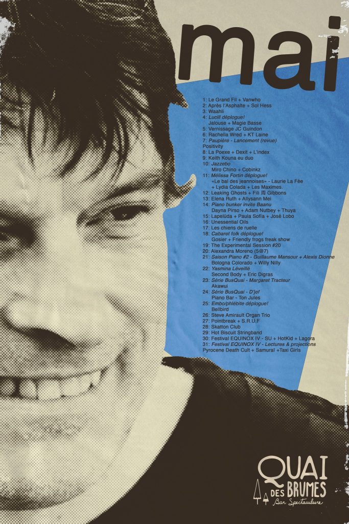 QUAI DES BRUMES LE GRAND FIL VANWHO APRÈS L’ASPHALTE SOL HESS WAAHII LUCIL JALOUSE MAGIE BASSE JC GUINDON RACHELLA WRED KT LAINE PAUPIÈRE POSITIVY LA POXEE DEXIT L’INDEX KEITH KOUNA JAZZEBO MIRO CHINO COBINXZ MÉLISSA FORTIN LES BAL DES JEANNOISSES LAURIE LA FÉE LYDIA COLADA LES MAXIMES LEAKING GHOSTS FILI J. GIBBONS ELENA RUTH ALLYSSAN MEI BAANU DAYNA PRIE ADAM NUTBEY THUYA LAPELDUA PAOLA SOFIA JOSÉ LOBO UNESSENTIAL OILS LES CHIENS DE RUELLE CABARET FOK GOSIER FRIENDLY FREAKS SHOW THE EXPERIMENTAL SESSION ALEXANDRA MORENO SAISON PIANO GUILLAUME MANSOUR ALEXIS DIONNE BOLOGNA COLORADO WILLY NILY YASMINA LÉVILLÉ SECOND BODY ERIC DIGRAS MAGARIT TRACTEUR AKAËWI D’JEF TON JULES EMBO/PHILÉTIBÉ BELLBIRD STEVE ARMAULT ORGAN TRIO PONTTREAK S.R.U.F SKATTON CLUB HOT BISCUIT STRINGBAND FESTIVAL EQUINOX IV SU HOTKID LAGGRA PYROCENE DEATH CULT SAMURAI TAXI GIRLS