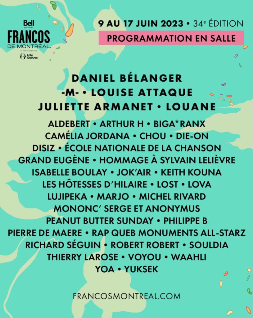 DANIEL BÉLANGER -M- LOUISE ATTAQUE JULIETTE ARMANET LOUANE ALDEBERT ARTHUR H BIGA*RANX CAMÉLIA JORDANA CHOU DIE-ON DISIZ ÉCOLE NATIONALE DE LA CHANSON GRAND EUGÈNE HOMMAGE À SYLVAIN LELIÈVRE ISABELLE BOULAY JOK’AIR KEITH KOUNA LES HÔTESSES D’HILAIRE LOST LOVA LUJIPEKA MARJO MICHEL RIVARD MONONC’ SERGE ET ANONYMUS PEANUT BUTTER SUNDAY PHILIPPE B PIERRE DE MAERE RAP QUEB MONUMENTS ALL-STARZ RICHARD SÉGUIN ROBERT ROBERT SOULDIA THIERRY LAROSE VOYOU WAAHLI YOA YUKSEK