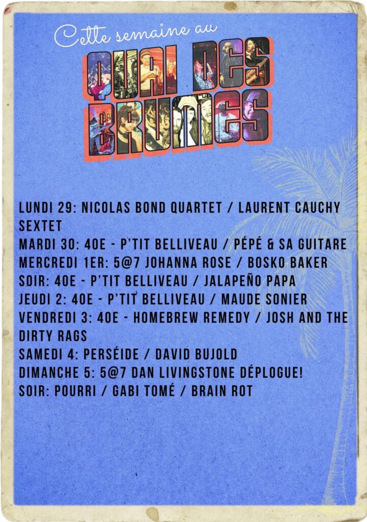CETTE SEMAINE AU QUAI DES BRUMES NICOLAS BOND QUARTET LAURENT CAUCHY SEXTET P’TIT BELLIVEAU PÉPÉ & SA GUITARE JOHANNA ROSE BOSKO BAKER JALAPEÑO PAPA MAUDE SONIER HOMEBREW REMEDY JOSH AND THE DIRTY RAGS PERSÉIDE DAVID BUJOLD DAN LIVINGSTONE DÉPLOGUE! POURRI GABI TOMÉ BRAIN ROT