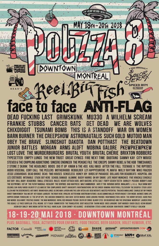 POUZZA 8 REEL BIG FISH FACE TO FACE ANTI-FLAG DEAD FUCKING LAST GRIMSKUNK MU330 A WILHELM SCREAM FRANKIE STUBBS CANCER BATS GET DEAD WE ARE WOLVES CHIXDIGGIT TSUNAMI BOMB THIS IS A STANDOFF WAR ON WOMEN BARN BURNER THE CREEPSHOW ASTRONAUTALIS SUCH GOLD MUTOID MAN OBEY THE BRAVE SLINGSHOT DAKOTA DAN POTTHAST THE BEATDOWN JUNIOR BATTLES MORGAN ARMS ALOFT MOBINA GALORE PKEWPKEWPKEW LOST LOVE THE MURDERBURGERS BRUTAL YOUTH BRUTAL CHÉRIE BRIXTON ROBBERS TYPESETTER EMPTY LUNGS THE NEW TRUST GREAT CYNICS FIRE NEXT TIME DUOTANG SAMMY KAY CITY MOUSE STEVEO & THE CRIPPLING ADDICTIONS SINCERE ENGINEER THE PENSKE FILE THE CREEPS DANNY REBEL & THE KGB TIMESHARES 2 STONE 2 SKANK THE HEADLINES BODS DIG IT UP KMAN & THE 45S KALI MASI AFTER THE FALL TEENAGE X THE RIPTIDES AUDIO VISCERAL CORY CALL THE PEELERS MOTHERHOOD REBUILDER LES HAPPYCURMIENS EL MARIACHI MOLLY RHYTHM MIKE FRAZIER JESSE LEBOURDAIS DEAD BROKE O54 TWO HOUSES SENSELESS HONEY JOY BIRDS OF PARADISE DOLLARS FOR DEADBEATS HOSPITAL JOB LES COSTAUDS INARABLES STUCK OUT HERE SOCIAL DAMAGE ALUMINE BUCKY HARRIS MY SNARE LATE NIGHT WIVES KNUCKLE CHUCKLE BAT BOY DOLL BABY DEADMANS SMALL STRESS RUST BELT LIGHTS ANTI QUEENS STATIC POOL SEVEN 10 SPLIT THAN SHIRLEY PELUSO BOBBY’S ARMY THE FILTHY RADICALS RESENTMENT THE SHIRTS ADAM SOLOMONIAN STATIC POOL MATT SMITH JACK KELLER THE GHOULIES COOLEN SUN BURN OUT KIDS LET’S BAND OR DIE THE RATS BAD ANCHORS THAT AFRO PUNK THE FELL CHEAP DATES THE SKUDKUKS THE LUCKY EAGLES ELLIAN AND THE DEGENERATES HOT KNIFE KANAS ROAD MIDDLE NAME DANGER HOT BLOODED FAR FROM FINISHED PLUSH REBELLE SUGARBUSH LUKE & THE JUDGEMENTALS THE PONDERING MEDIOCRITIES THE PEEVEE MUTT THE GHOULIES DEAD SKIS SEVEN 10 SPLIT HOPE’S BELL FAT HEAVY MURDER MONK EAST END RADICALS THE NASTY GAMES LES GOUVERNEURS MALCONNUS MARC-ANDRÉ LAURIN THE TRANSNATS AULD CORN BRIGADE POTATO TOM THE HYPE DJ DAN VAPID DJ MARK VALLÉE DJ NEIL CAMERON DJ MATT MACALL DJ JORDAN DJ CROC DJ BEN DJ GAB DJ LE VOODOO DJ JEFF DJ JAMES DJ MARC DJ SIMON DJ MIKE MOAK (AFTER THE FALL) MARC ALAN SEAN CARNEY VIC ALVAREZ JO BERGERON STEVE & GINIE JACKSON IVAN RIVERS EMMETT O’REILLY GUILHEM
