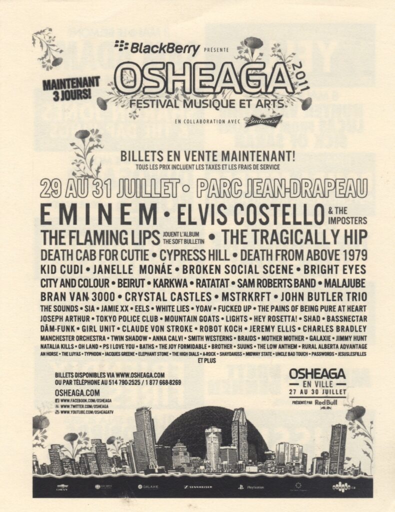OSHEAGA EMINEM ELVIS COSTELLO & THE IMPOSTERS THE FLAMING LIPS THE TRAGICALLY HIP DEATH CAB FOR CUTIE CYPRESS HILL DEATH FROM ABOVE 1979 KID CUDI JANELLE MONÁE BROKEN SOCIAL SCENE BRIGHT EYES CITY AND COLOUR BEIRUT KARKWA RATATAT SAM ROBERTS BAND MALAJUBE BRAN VAN 3000 CRYSTAL CASTLES MSTRKRFT JOHN BUTLER TRIO THE SOUNDS SIA JAMIE XX EELS WHITE LIES YOAV FUCKED UP THE PAINS OF BEING PURE AT HEART JOSEPH ARTHUR TOKYO POLICE CLUB MOUNTAIN GOATS LIGHTS HEY ROSETTA! SHAD BASSNECTAR DÂM-FUNK GIRL UNIT CLAUDE VONSTROKE ROBOT KOCH JEREMY ELLIS CHARLES BRADLEY MANCHESTER ORCHESTRA TWIN SHADOW ANNA CALVI SMITH WESTERNS BRAIDS MOTHER MOTHER GALAXIE JIMMY HUNT NATALIA KILLS OH LAND PS I LOVE YOU BATHS THE JOY FORMIDABLE BROTHER SUUNS THE LOW ANTHEM RURAL ALBERTA ADVANTAGE AN HORSE THE LYUPS TYPHOON JACQUES GREENE ELEPHANT STONE THE HIGH DIALS A-ROCK SHAYDAKISS MIDWAY STATE UNCLE BAD TOUCH PASSWORDS JESUSLESFILLES