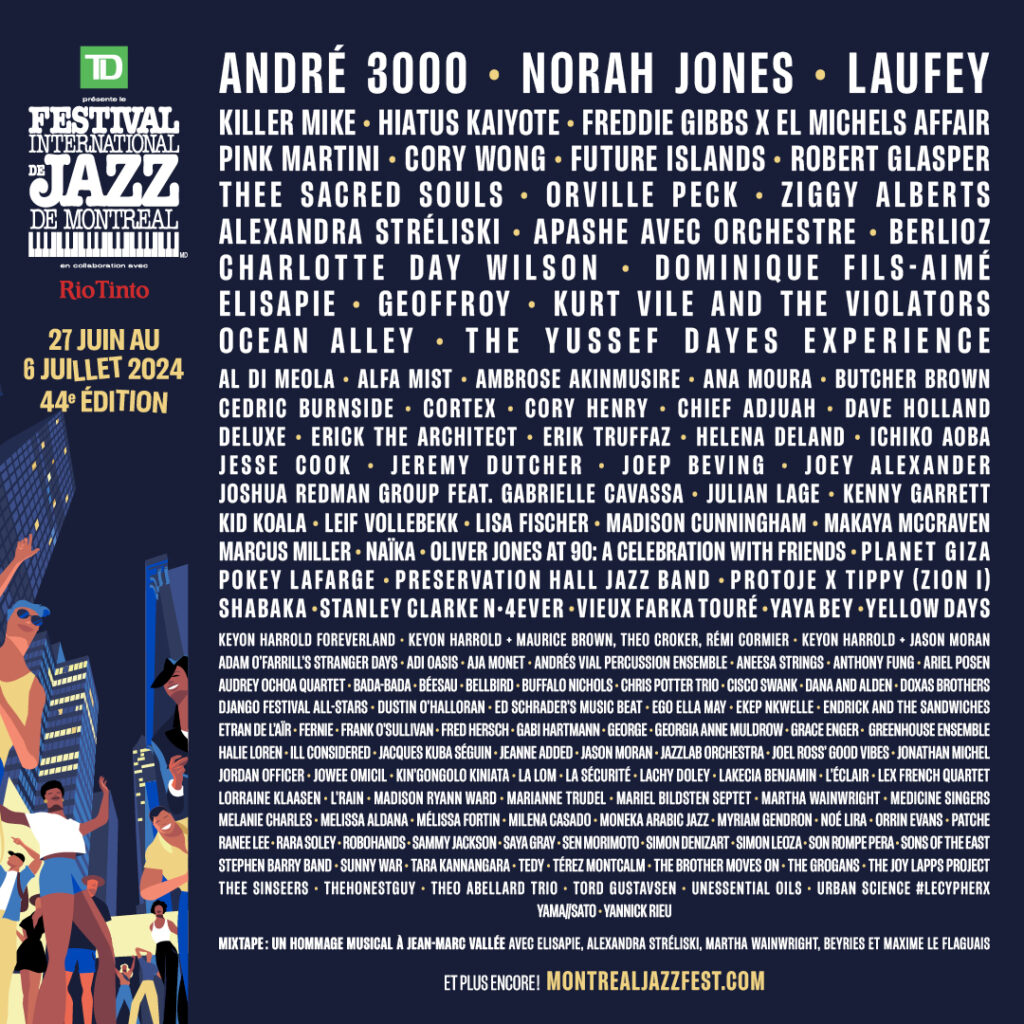 FESTIVAL INTERNATIONAL DE JAZZ DE MONTRÉAL 2024 ANDRÉ 3000 NORAH JONES LAUFEY KILLER MIKE HIATUS KAIYOTE FREDDIE GIBBS X EL MICHELS AFFAIR PINK MARTINI CORY WONG FUTURE ISLANDS ROBERT GLASPER THEE SACRED SOULS ORVILLE PECK ZIGGY ALBERTS ALEXANDRA STRÉLISKI APASHE AVEC ORCHESTRE BERLIOZ CHARLOTTE DAY WILSON DOMINIQUE FILS-AIMÉ ELISAPIE GEOFFROY KURT VILE AND THE VIOLATORS OCEAN ALLEY THE YUSSEF DAYES EXPERIENCE AL DI MEOLA ALFA MIST AMBROSE AKINMUSIRE ANA MOURA BUTCHER BROWN CEDRIC BURNSIDE CORTEX CORY HENRY CHIEF ADJUAH DAVE HOLLAND DELUXE ERICK THE ARCHITECT ERIC TRUFFAZ HELENA DELAND ICHIKO AOBA JESSE COOK JEREMY DUTCHER JOEP BEVING JOEY ALEXANDER JOSHUA REDMAN GROUP FEAT. GABRIELLE CAVASSA JULIAN LAGE KENNY GARRETT KID KOALA LEIF VOLLEBEKK LISA FISCHER MADISON CUNNINGHAM MAKAYA MCCRAVEN MARCUS MILLER NAÏKA OLIVER JONES AT 90: A CELEBRATION WITH FRIENDS PLANET GIZA POKEY LAFARGE PRESERVATION HALL JAZZ BAND PROTOJE X TIPPY (ZION I) SHABAKA STANLEY CLARKE 4EVER VIEUX FARKA TOURÉ YAYA BEY YELLOW DAYS
