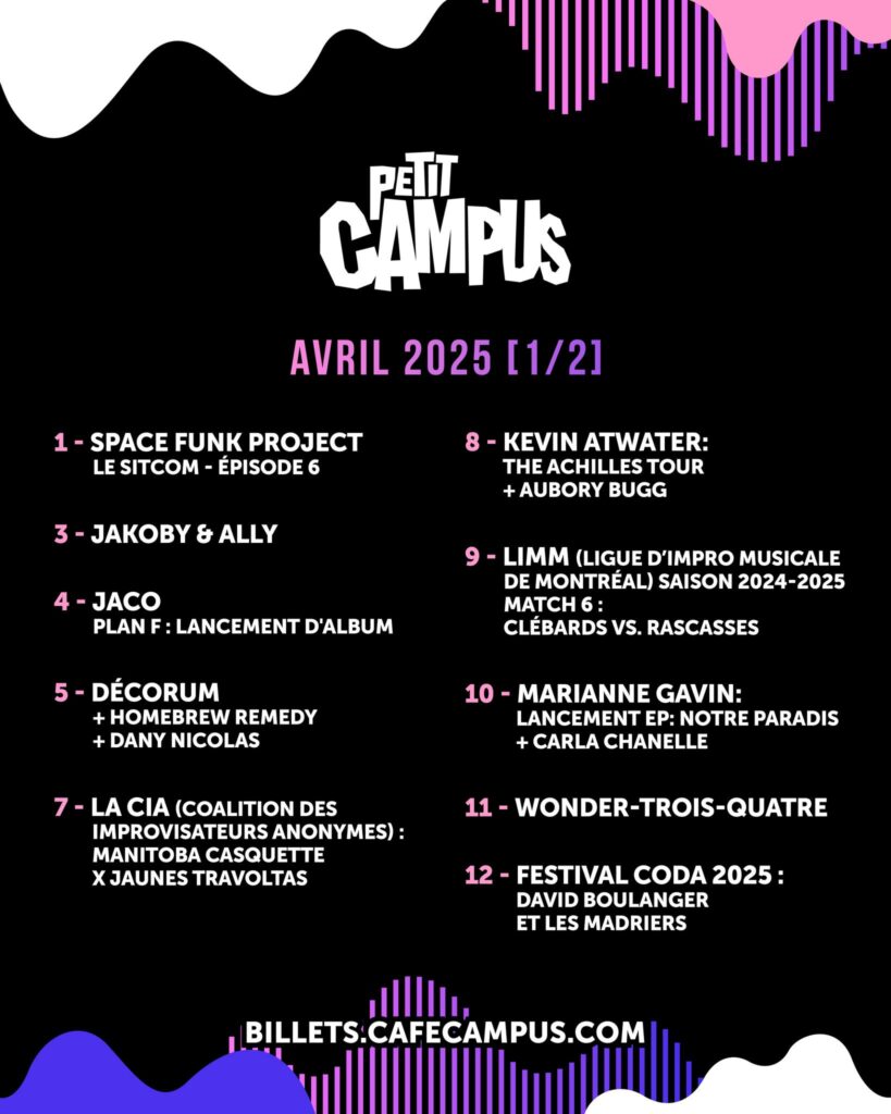 SPACE FUNK PROJECT JAKOBY & ALLY JACO PLAN F DÉCORUM HOMEBREW REMEDY DANY NICOLAS LA CIA (COALITION DES IMPROVISATEURS ANONYMES) MANITOBA CASQUETTE JAUNES TRAVOLTAS KEVIN ATWATER THE ACHILLES TOUR AUBORY BUGG LIMM (LIGUE D’IMPRO MUSICALE DE MONTRÉAL) CLÉBARDS RASCASSES MARIANNE GAVIN NOTRE PARADIS CARLA CHANELLE WONDER-TROIS-QUATRE FESTIVAL CODA 2025 DAVID BOULANGER LES MADRIERS