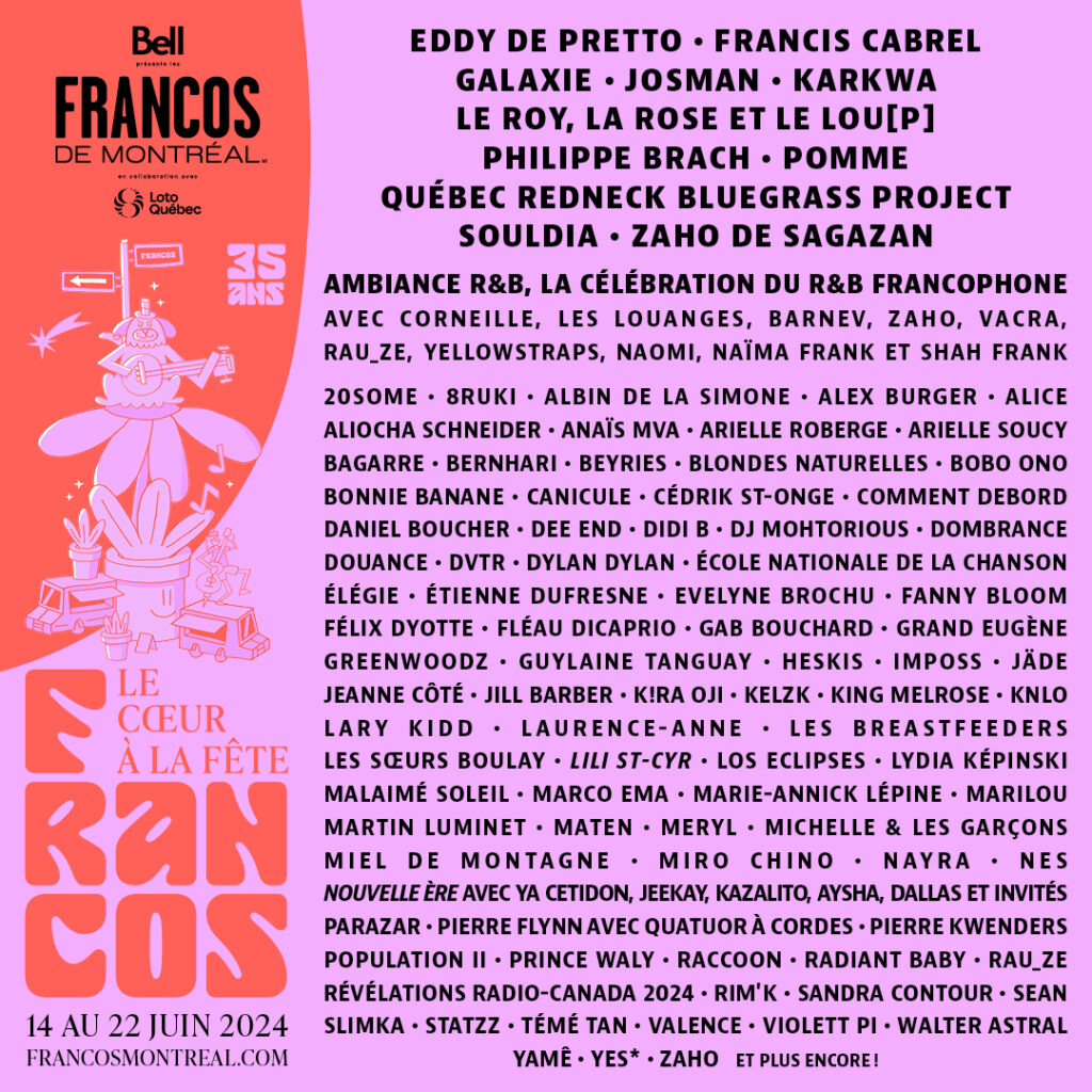 FRANCOS DE MONTRÉAL FRANCOFOLIES 2024 EDDY DE PRETTO FRANCIS CABREL GALAXIE JOSMAN KARKWA LE ROY, LA ROSE ET LE LOU[P] PHILIPPE BRACH POMME QUÉBEC REDNECK BLUEGRASS PROJECT SOULDIA ZAHO DE SAGAZAN  CORNEILLE LES LOUANGES BARNEV ZAHO VACRA RAU_ZE YELLOWSTRAPS NAOMI NAÏMA FRANK SHAH FRANK  2SOME BRUKI ALBIN DE LA SIMONE ALEX BURGER ALICE ALIOCHA SCHNEIDER ANAÏS MVA ARIELLE ROBERGE ARIELLE SOUCY BAGARRE BERNHARI BEYRIES BLONDES NATURELLES BOBO ONO BONNIE BANANE CANICULE CÉDRIK ST-ONGE COMMENT DEBORD DANIEL BOUCHER DEE END DIDI B DJ MOHTORIUS DOMBRANCE DOUANCE DVTR DYLAN DYLN ÉCOLE NATIONALE DE LA CHANSON ÉLÉGIE ÉTIENNE DUFRESNE EVELYNE BROCHU FANNY BLOOM FÉLIX DYOTTE FLÉAU DICAPRIO GAB BOUCHARD GRAND EUGÈNE GREENWOODZ GUYLAINE TANGUAY HESKIS IMPOSS JÄDE JEANNE CÔTÉ JILL BARBER K!RAA OJI KELZK KING MELROSE KNLO LARY KIDD LAURENCE-ANNE LES BREASTFEEDERS LES SŒURS BOULAY LILI ST-CYR LES ÉCLIPSES LYDIA KÉPINSKI MALAIMÉ SOLEIL MARCO EMA MARIE-ANNICK LÉPINE MARILOU MARTIN LUMINET MATEN MERYL MICHELLE ET LES GARÇONS MIEL DE MONTAGNE MIRO CHINO NAYRA NOUVELLE ÈRE (CETIDON, JEEKAY, KAZALITO, AYSHA, DALLAS ET INVITÉS) PARAZAR PIERRE FLYNN AVEC QUATUOR À CORDES PIERRE KWENDERS POPULATION II PRINCE WALY RACCOON RADIANT BABY RAU_ZE RÉVÉLATIONS RADIO-CANADA 2024 RIM’K SARAH CONTOURÉ SLIMKA STATZZ TÉMÉ TAN VALENCE VIOLETT PI WALTER ASTARIA YAMÊ YES* ZAHO