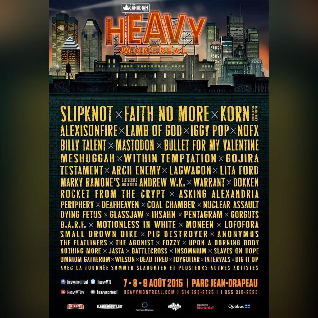 SLIPKNOT FAITH NO MORE KORN ALEXISONFIRE LAMB OF GOD IGGY POP NOFX BILLY TALENT MASTODON BULLET FOR MY VALENTINE MESHUGGAH WITHIN TEMPTATION GOJIRA TESTAMENT ARCH ENEMY LAGWAGON LITA FORD MARKY RAMONE’S BLITZKRIEG ANDREW W.K. WARRANT DOKKEN ROCKET FROM THE CRYPT ASKING ALEXANDRIA PERIPHERY DEAFHEAVEN COAL CHAMBER NUCLEAR ASSAULT DYING FETUS GLASSJAW IHSAHN PENTAGRAM GORGUTS B.A.R.F. MOTIONLESS IN WHITE NO ONE IS INNOCENT LOFOFORA SMALL BROWN BIKE PIG DESTROYER ANONYMUS THE FLATLINERS THE AGONIST FOZZY UPON A BURNING BODY NOTHING MORE JASTA BATTLECROSS INSOMNIUM SLAVES ON DOPE OMNIUM GATHERUM WILSON DEAD TIRE TOYGUITAR INTERVALS DIG IT UP