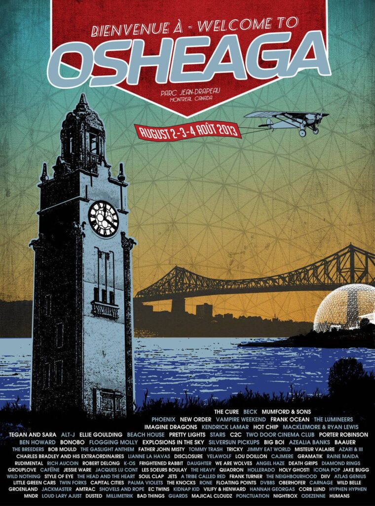 OSHEAGA THE CURE BECK MUMFORD & SONS PHOENIX NEW ORDER VAMPIRE WEEKEND FRANK OCEAN THE LUMINEERS TEGAN AND SARA ALT-J ELLIE GOULDING BEACH HOUSE PRETTY LIGHTS STARS C2C TWO DOOR CINEMA CLUB PORTER ROBINSON IMAGINE DRAGONS KENDRICK LAMAR HOT CHIP MACKLEMORE & RYAN LEWIS BEN HOWARD BONOBO FLOGGING MOLLY EXPLOSIONS IN THE SKY SILVERSUN PICKUPS BIG BOI AZEALIA BANKS BAAUER THE BREEDERS BOB MOULD THE GASLIGHT ANTHEM FATHER JOHN MISTY TOMMY TRASH TRICKY JIMMY EAT WORLD MISTER VALAIRE A$AP FERG CHARLES BRADLEY AND HIS EXTRAORDINAIRES LIANNE LA HAVAS DISCLOSURE YEASAYER LOUDY LOU DOILLON CAJMERE GRAMATIK RAINE MAIDA RUDIMENTAL RICH AUCOIN ROBERT DELONG K-OS FRIGHTENED RABBIT DAUGHTER WE ARE WOLVES ANGEL HAZE DEATH GRIPS DIAMOND RINGS GROUPLOVE CAFÉINE JESSIE WARE JACQUES LU CONT LES SOEURS BOULAY THE HEAVY QUADRON HOLY GHOST! ICONA POP JAKE BUGG WILD NOTHING STYLE OF EYE THE HEAD AND THE HEART SOUL CLAP JETS A TRIBE CALLED RED FRANK TURNER THE NEIGHBOURHOOD LINDI ORTEGA MNDR CAPITAL CITIES PALMA VIOLETS THE KNOCKS ONE LOFTING POINTS DVBB OBERHOFER CARNAGE WILDE BELLE GROENLAND JACKMASTER AMTRAC SHOVELS AND ROPE EC TWINS NIGHT BOX ANA NG VILIFY & HENWARD HANNAH GEORGAS CORB LUND DAVID BYRNE BAD THINGS JESSIE WARE MAJICAL CLOUDZ PRODUCTION NIGHTBOX ODEZENNE HUMANS