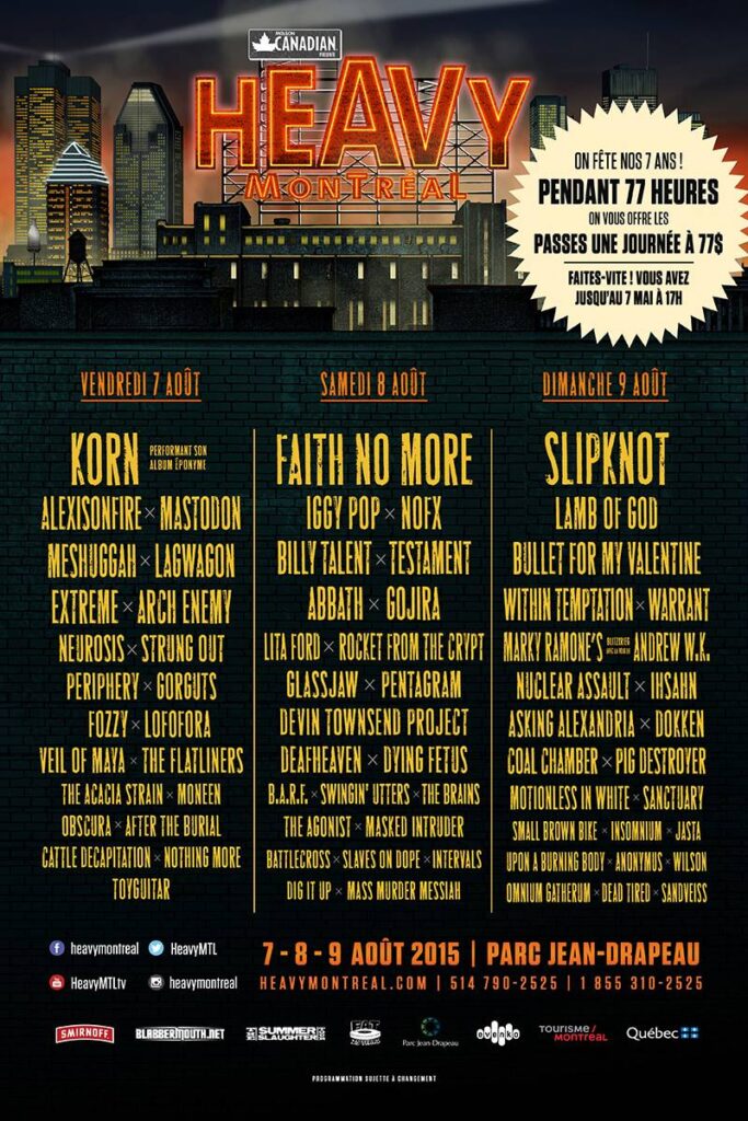 HEAVY MTL KORN ALEXISONFIRE MASTODON MESHUGGAH LAGWAGON EXTREME ARCH ENEMY NEUROSIS STRUNG OUT PERIPHERY GORGUTS FOZZY LOFORA VEIL OF MAYA THE FLATLINERS THE ACACIA STRAIN MONEEN OBSCURA AFTER THE BURIAL CATTLE DECAPITATION NOTHING MORE TOYGUITAR  FAITH NO MORE IGGY POP NOFX BILLY TALENT TESTAMENT ABBATH GOJIRA LITA FORD ROCKET FROM THE CRYPT GLASSJAW PENTAGRAM DEVIN TOWNSEND PROJECT DEAFHEAVEN DYING FETUS B.A.R.F. SWINGIN’ UTTERS THE BRAINS THE AGONIST MASKED INTRUDER BATTLECROSS SLAVES ON DOPE INTERVALS DIG IT UP MASS MURDER MESSIAH  SLIPKNOT LAMB OF GOD BULLET FOR MY VALENTINE WITHIN TEMPTATION WARRANT MARKY RAMONE’S BLITZKRIEG ANDREW W.K. NUCLEAR ASSAULT IHSAHN ASKING ALEXANDRIA DOKKEN COAL CHAMBER PIG DESTROYER MOTIONLESS IN WHITE SANCTUARY SMALL BROWN BIKE INSOMNIUM JASTA UPON A BURNING BODY ANONYMUS WILSON OMNIUM GATHERUM DEAD TIRED SANDVEISS