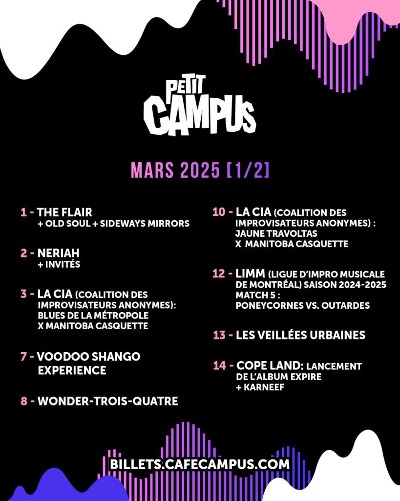 THE FLAIR OLD SOUL SIDEWAYS MIRRORS NERIAH LA CIA (COALITION DES IMPROVISATEURS ANONYMES) BLUES DE LA MÉTROPOLE MANITOBA CASQUETTE VOODOO SHANGO EXPERIENCE WONDER-TROIS-QUATRE JAUNE TRAVOLTAS LIMM (LIGUE D’IMPRO MUSICALE DE MONTRÉAL) PONEYCORNES OUTARDES LES VEILLÉES URBAINES COPE LAND KARNEEF