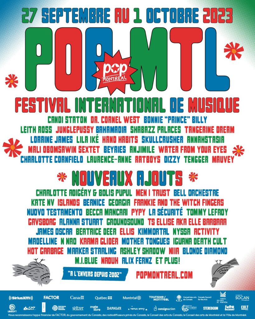 POP MONTRÉAL CANDI STATON DR. CORNEL WEST BONNIE « PRINCE » BILLY LEITH ROSS JUNGLEPUSSY BAHAMADIA SHABAZZ PALACES TANGERINE DREAM LORAINE JAMES LILA IKÉ HANO HABITS SKULLCRUSHER ANNAHSTASIA MALI O’BOMSAWIN SEXTET BEYRIES ANJIMILE WATER FROM YOUR EYES CHARLOTTE CORNFIELD LAURENCE-ANNE RATBOYS DIZZY TENGGER MAUVEY CHARLOTTE ADIGÉRY & BOLIS PUPUL MEN I TRUST BELL ORCHESTRE KATE NV ISLANDS BERNICE GEORGIA FRANKIE AND THE WITCH FINGERS NUOVO TESTAMENTO BECCA MANCARI PYPY LA SÉCURITÉ TOMMY LEFROY GAVSBORG ALANNA STUART GROUNDSOUND TS ELLISE AKA ELLE BARBARA JAMES OSCAR BEATRICE DEER ELLIS KIMMORTAL NYSSA ACTIVITY MADELINE M NAO KARMA GLIDER MOTHER TONGUES IGUANA DEATH CULT HOT GARBAGE MARKER STARLING ASHLEY SHADOW NIILA BLONDE DIAMOND M.I.BLUE NADUH ALIX FERNZ