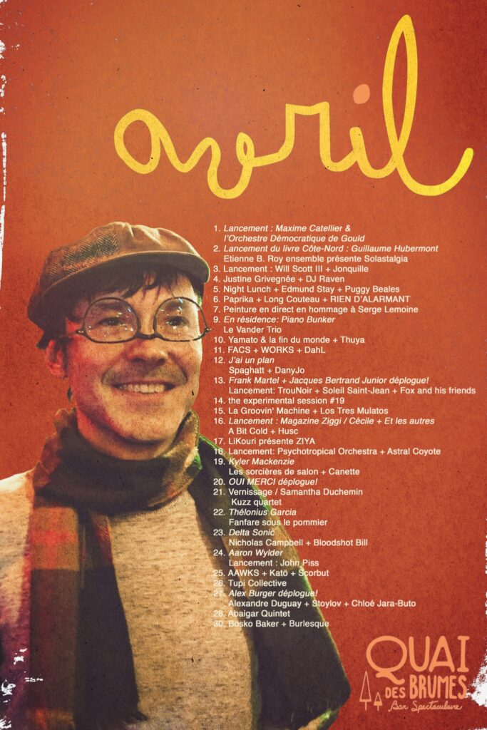 QUAI DES BRUMES MAXIME CATELLIER L’ORCHESTRE DÉMOCRATIQUE DE GOULD GUILLAUME HUBERMONT ETIENNE B. ROY ENSEMBLE SOLASTALGIA WILL SCOTT III JONQUILLE JUSTINE GRIVGENÉE DJ HAVEN NIGHT LUNCH EDMUND STAY PUGGY BEALES PAPRIKA LONG COUTEAU RIEN D’ALARMENT SERGE LEMOINE (HOMMAGE) PIANO BUNKER LE VANDER TRIO YAMATO & LA FIN DU MONDE THUYA FACS WORKS DAHL J’AI UN PLAN SPAGHATT DANYLO FRANK MARTEL JACQUES BERTRAND JUNIOR TROU&NOIR SOLEIL SAINT-JEAN FOX AND HIS FRIENDS THE EXPERIMENTAL SESSION LA GROOVIN’ MACHINE LOS TRES MULATOS MAGAZINE ZIGGI CÉCILE ET LES AUTRES A BIT COLD HUSC ZIYA PSYCHOTROPICAL ORCHESTRA ASTRAL COYOTE KYLER MACKENZIE LES SORCIÈRES DE SALON CANETTE OUI MERCI SAMANTHA DUCHEMIN KUZZ QUARTET THÉLONIUS GARCIA DELTA SONIC NICHOLAS CAMPBELL BLOODSHOT BILL AARON WYLER JOHN PISS AWKS KATÔ SCORBUT TUPI COLLECTIVE ALEX BURGER ALEXANDRE DUGUAY STOYLOV CHLOÉ JARA-BUTO ABAGIAR QUINTET BOSKO BAKER BURLESQUE