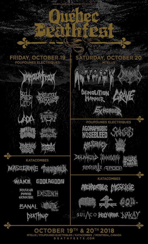 IMMOLATION AUTOPSY ÆPOCH AGORAPHOBIC NOSEBLEED ARCHAGATHUS BANAL BELL WITCH BIOLOGICAL MONSTROSITY DEATHBRINGER DEATHNAP DEHUMANIZED DÉPÉRIR DEMOLITION HAMMER EXHORDER EXISTENCH GOOLAGOON GRAVE GROTESQUE ORGAN DEFILEMENT HACAVITZ HELLFIRE DEATHCULT HOLY GRINDER IMPERIAL TRIUMPHANT MALIGNANCY MASSGRAVE MESRINE MORTAL DECAY NAK’AY NECROS CHRISTOS NUCLEAR POWER GENOCIDE OATH DIV. 666 OUTRE-TOMBE PANZERFAUST PESSIMIST PESTILENCE PROFANE ORDER SKELETAL REMAINS SKINLESS SOIL OF IGNORANCE SULACO TOMB MOLD UADA UNLEASHED VENENUM WAKE