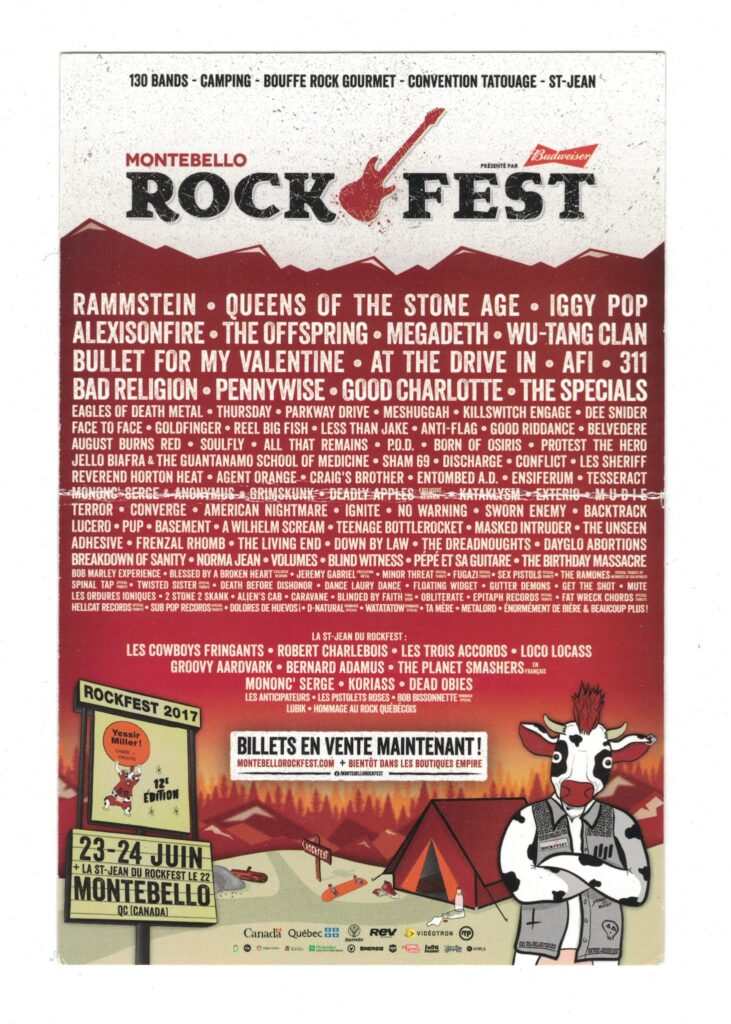 ROCKFEST RAMMSTEIN QUEENS OF THE STONE AGE IGGY POP ALEXISONFIRE THE OFFSPRING MEGADETH WU-TANG CLAN BULLET FOR MY VALENTINE AT THE DRIVE-IN AFI 311 BAD RELIGION PENNYWISE GOOD CHARLOTTE THE SPECIALS EAGLES OF DEATH METAL THURSDAY PARKWAY DRIVE MESHUGGAH KILLSWITCH ENGAGE DEE SNIDER FACE TO FACE GOLDFINGER REEL BIG FISH LESS THAN JAKE ANTI-FLAG GOOD RIDDANCE BELVEDERE AUGUST BURNS RED SOULFLY ALL THAT REMAINS P.O.D. BORN OF OSIRIS PROTEST THE HERO JELLO BIAFRA AND THE GUANTANAMO SCHOOL OF MEDICINE SHAM 69 DISCHARGE CONFLICT LES SHERIFF REVEREND HORTON HEAT AGENT ORANGE CRAIG’S BROTHER ENTOMBED A.D. ENSIFERUM TESSERACT TERROR CONVERGE AMERICAN NIGHTMARE NO WARNING SWORN ENEMY BACKTRACK LUCERO PUP BASEMENT A WILHELM SCREAM TEENAGE BOTTLEROCKET MASKED INTRUDER THE UNSEEN ADHESIVE FRENZAL RHOMB THE LIVING END DOWN BY LAW THE DREADNOUGHTS DAYGLO ABORTIONS BREAKDOWN OF SANITY NORMA JEAN VOLUMES BLIND WITNESS PÉPÉ ET SA GUITARE THE BIRTHDAY MASSACRE LES COWBOYS FRINGANTS ROBERT CHARLEBOIS LES TROIS ACCORDS LOCO LOCASS GROOVY ARDVAARK BERNARD ADAMUS THE PLANET SMASHERS MONONC’ SERGE KORIASS DEAD OBIES LES ANTIPODEURS LES PISTOLEROS RIES BOB BISSONNETTE & LES BISSONNETTE