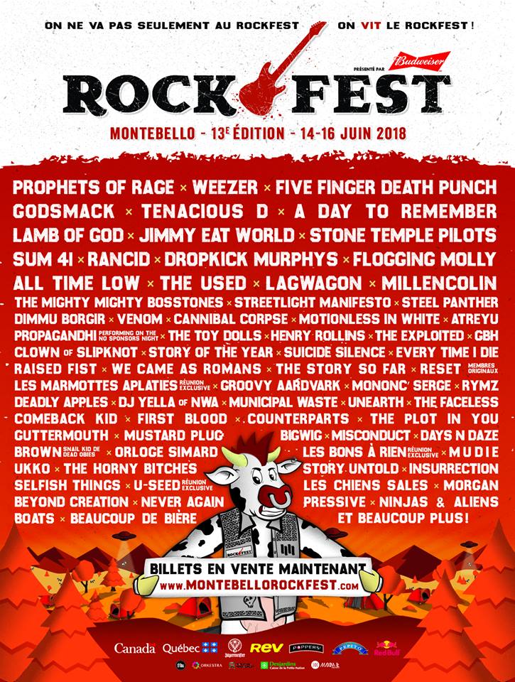 ROCKFEST 2018 PROPHETS OF RAGE WEEZER FIVE FINGER DEATH PUNCH GODSMACK TENACIOUS D A DAY TO REMEMBER LAMB OF GOD JIMMY EAT WORLD STONE TEMPLE PILOTS SUM 41 RANCID DROPKICK MURPHYS FLOGGING MOLLY ALL TIME LOW THE USED LAGWAGON MILLENCOLIN THE MIGHTY MIGHTY BOSSTONES STREETLIGHT MANIFESTO STEEL PANTHER DIMMU BORGIR VENOM CANNIBAL CORPSE MOTIONLESS IN WHITE ATREYU PROPAGANDHI THE TOY DOLLS HENRY ROLLINS THE EXPLOITED GBH CLOWN OF SLIPKNOT STORY OF THE YEAR SUICIDE SILENCE EVERY TIME I DIE RAISED FIST WE CAME AS ROMANS THE STORY SO FAR RESET LES MARMOSETTES APLATIES EN RONDE GROOVY AARDVARK MONONCLE SERGE RYMX DEADLY APPLES DJ YELLA OF NWA MUNICIPAL WASTE UNEARTH THE FACELESS COMEBACK KID FIRST BLOOD COUNTERPARTS THE PLOT IN YOU GUTTERMOUTH MUSTARD PLUG BIGWIG MISCONDUCT DAYS N DAZE BROWN DLOC SÉBÉ LES SIMARD LES BONS À RIEN MUDIE UKKO THE HORNY BITCHES SELFISH THINGS U-SEED INSURRECTION BEYOND CREATION NEVER MORE THAN LESS LES CHIENS SALES MORGAN BOATS