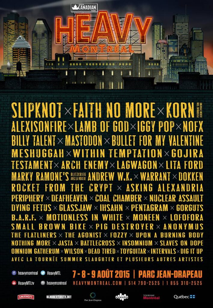 HEAVY MTL SLIPKNOT FAITH NO MORE KORN ALEXISONFIRE LAMB OF GOD IGGY POP NOFX BILLY TALENT MASTODON BULLET FOR MY VALENTINE MESHUGGAH WITHIN TEMPTATION GOJIRA TESTAMENT ARCH ENEMY LAGWAGON LITA FORD MARKY RAMONE’S BLITZKRIEG ANDREW W.K. WARRANT DOKKEN ROCKET FROM THE CRYPT ASKING ALEXANDRIA PERIPHERY DEAFHEAVEN COAL CHAMBER NUCLEAR ASSAULT DYING FETUS GLASSJAW IHSAHN PENTAGRAM GORGUTS B.A.R.F. MOTIONLESS IN WHITE MONEEN LOFORA SMALL BROWN BIKE PIG DESTROYER ANONYMUS THE FLATLINERS THE AGONIST FOZZY UPON A BURNING BODY NOTHING MORE JASTA BATTLECROSS INSOMNIUM SLAVES ON DOPE OMNIUM GATHERUM WILSON DEAD TIRED TOYGUITAR INTERVALS DIG IT UP