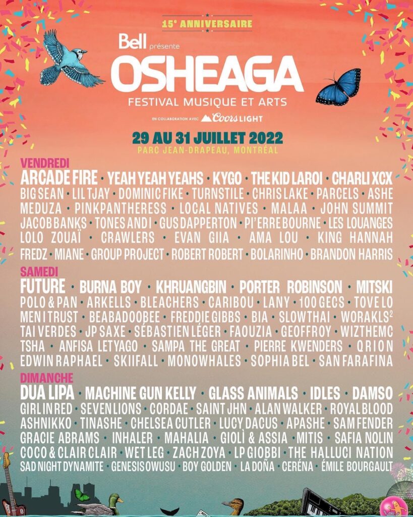 OSHEAGA ARCADE FIRE YEAH YEAH YEAHS KYGO THE KID LAROI CHARLI XCX BIG SEAN LIL TJAY DOMINIC FIKE TURNSTILE CHRIS LAKE PARCELS ASHE MEDUZA PINKPANTHERESS LOCAL NATIVES MALAA JOHN SUMMIT JACOB BANKS TONES AND I GUS DAPPERTON P’ERREBOURNE LES LOUANGES LOLO ZOUAÏ CRAWLERS EVAN GIIA AMA LOU KING HANNA FEDZ MIANE GROUP PROJECT ROBERT ROBERT BOLARINHO BRANDON HARRIS FUTURE BURNA BOY KHRUANGBIN PORTER ROBINSON MITSKI POLO & PAN ARKELLS BLEACHERS CARIBOU LANY 100 GECS TOVE LO MEN I TRUST BEABADOOBEE FREDDIE GIBBS BIA SLOWTHAI WORAKLS TAI VERDES JP SAXE SÉBASTIEN LÉGER FAOUZIA GEOFFROY WIZTHEMC TSHA ANFISA LETYAGO SAMPA THE GREAT PIERRE KWENDERS Q RION EDWIN RAPHAEL SKIIFALL MONOWHALES SOPHIA BEL SAN FARAFINA  DUA LIPA MACHINE GUN KELLY GLASS ANIMALS IDLES DAMSO GIRL IN RED SEVENLIONS CORDAE SAINT JHN ALAN WALKER ROYAL BLOOD ASHNIKKO TINASHE CHELSEA CUTLER LUCY DACUS APASHE SAM FENDER GRACIE ABRAMS INHALER MAHALIA GIOLI & ASSIA MITIS SAFIA NOLIN COCO & CLAIR CLAIR WET LEG ZACH ZOYA LP GIOBBI THE HALLUCI NATION SAD NIGHT DYNAMITE GENESIS OWUSU BOY GOLDEN LA DOÑA CERÉNA ÉMILE BOURGAULT