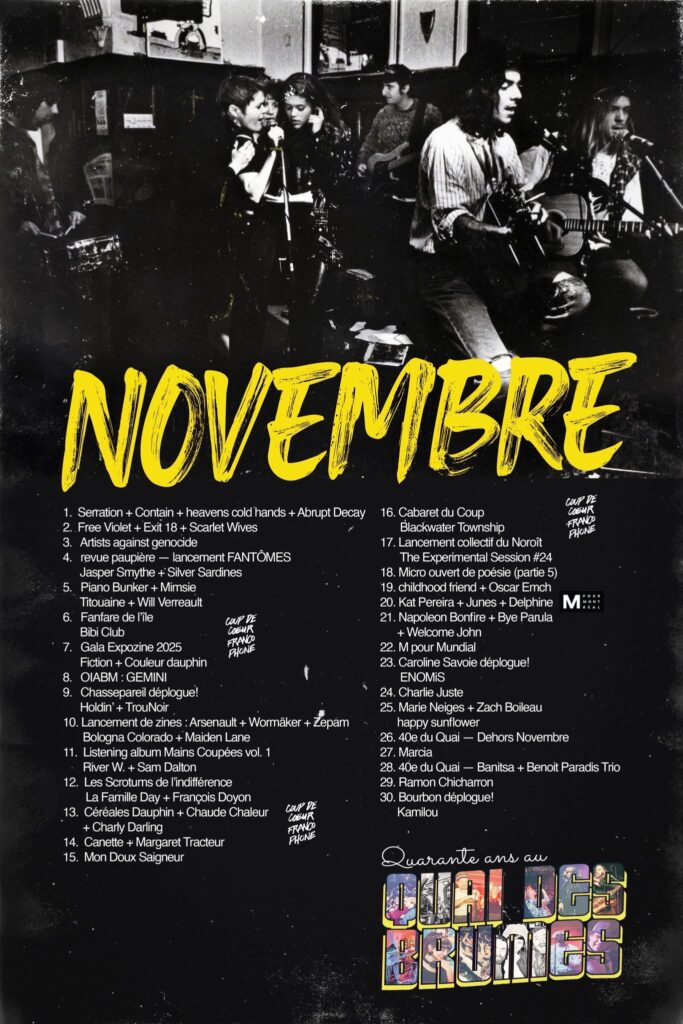 QUAI DES BRUMES SERRATION CONTAIN HEAVENS COLD HANDS ABRUPT DECAY  FREE VIOLET EXIT 18 SCARLET WIVES  ARTISTS AGAINST GENOCIDE  JASPER SMYTHE SILVER SARDINES  PIANO BUNKER MIMISIE TITOUAINE WILL VERRAEULT  FANFARE DE L’ÎLE BIBI CLUB  FICTION COULEUR DAUPHIN  OIABM : GEMINI  CHASSEPAREIL DÉPLOGUE! HOLDIN’ TROUNOIR  ARSENAULT WORMÄKER ZÉPAM BOLOGNA COLORADO MAIDEN LANE  RIVER W. SAM DALTON  LES SCRUTOMS DE L’INDIFFÉRENCE LA FAMILLE DAY FRANÇOIS DOYON  CÉRÉALES DAUPHIN CHAUDE CHALEUR CHARLY DARLING  CANETTE MARGARET TRACTEUR  MON DOUX SAIGNEUR  CABARET DU COUP BLACKWATER TOWNSHIP  LANCEMENT COLLECTIF DU NOROÎT THE EXPERIMENTAL SESSION #24  MICRO OUVERT DE POÉSIE  CHILDHOOD FRIEND OSCAR EMCH  KAT PEREIRA JUNES DELPHINE  NAPOLEON BONFIRE BYE PARULA WELCOME JOHN  M POUR MUNDIAL  CAROLINE SAVOIE DÉPLOGUE! ENOMIS  CHARLIE JUSTE  MARIE NEIGES ZACH BOILEAU HAPPY SUNFLOWER  40E DU QUAI — DEHORS NOVEMBRE  MARCIA  DU QUAI — BANISTA BENOÎT PARADIS TRIO  RAMON CHICHARRON  BOURBON DÉPLOGUE! KAMILOU