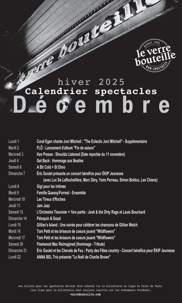 VERRE BOUTEILLE CORAL EGAN JONI MITCHELL (hommage) FLÖ KEN PRESSE GET BACK (hommage aux BEATLES) A BIT COLD ST ELMO ÉRIC GOULET LUC DE LAROCHELLIÈRE MARC DÉRY YANN PERREAU SIMON BOLDUC LES CHIENS GIGI POUR LES INTIMES FAMILLE QUESSY/FORREST – ENSEMBLE LES TIREUX D’ROCHES JAM JAZZ L’ORCHESTRE TISONNIER JOSH & THE DIRTY RAGS LOUIS BOUCHARD PÉLOQUIN & GOZZI GILLIAN’S ISLAND GILLIAN WELCH (hommage) TOM PETIT ET LES BRISEURS DE COEURS FLEETWOOD MAC REIMAGINED (hommage) ÉRIC GOULET ET LES CHEVALS DE FEU ANNA BEL TRIO