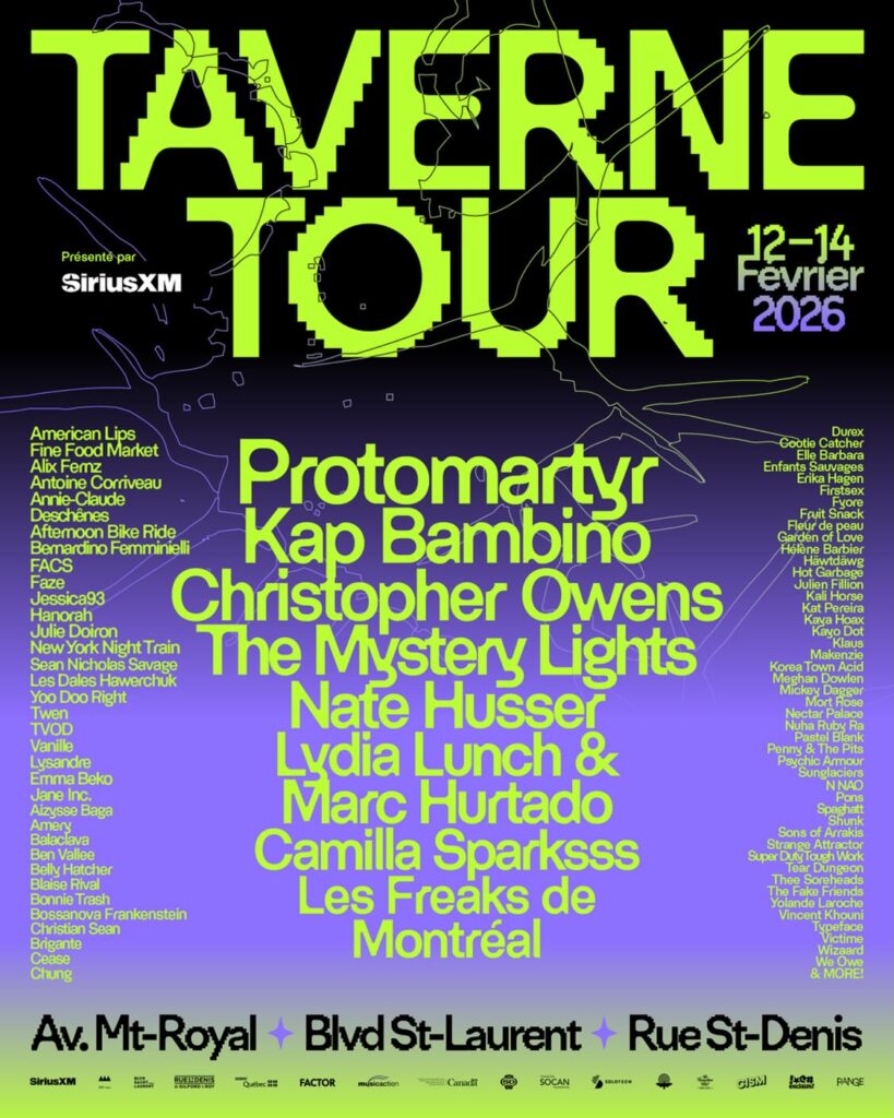 TAVERNE TOUR AFTERNOON BIKE RIDE ALIX FERNZ AMERICAN LIPS ANNIE-CLAUDE DESCHÊNES ANTOINE CORRIVEAU BALACLAVA BASILIC RIVAL  BELLY HATCHER BEN VALLEE BERNARDINO FEMMINELLI BOSESNOSA FRANKENSTEIN BONNIE TRASH BRIGANTE CAMILLA SPARKSSS CEASE CHRISTIAN SEAN CHRISTOPHER OWENS CHUNG COOTIE CATCHER ELLE BARBARA EMMA BEKO ENFANTS SAUVAGES ERIKA HAGEN FACS FAZE FINE FOOD MARKET FISTGEX FLEUR DE PEAU FRUIT SNACK FYORK GARDEN OF LOVE HANORAH HÉLÈNE BARBIER HOT GARBAGE JANE INC JESSICA93 J’YSERG BAGA JULIE DOIRON JULIEN FILLION KALI HOROMONA KAP BAMBINO KAT PERRÉRA KAY DOA KAYO KLÄUS KOREA TOWN ACID KYPREO LES DALES HAWERCHUK LES FREAKS DE MONTRÉAL LYDIA LUNCH & MARC HURTADO LYSANDRE MAKWA MEGAN DEMONE MICKEY PAYTON MOKOTO MORE! NAP NATE HUSSER NEUROTIC FICTION NEW YORK NIGHT TRAIN NUA RUBY RE PASTEL BLANK PENNY DIVINE PROTOMARTYR PSYCHIC ARMOUR SANTOS SEAN NICHOLAS SAVAGE SPANK STRANGE ATTRACTOR SUPER DUTY TOUGH WORK TEAR DUNGEON THE MYSTERY LIGHTS THEE PSYCHEDELIC PEOPLE TWEN TWOII UVOX VICTIME VINCENT L’HOMME WILLOWE WIZAM YOU DOO RIGHT