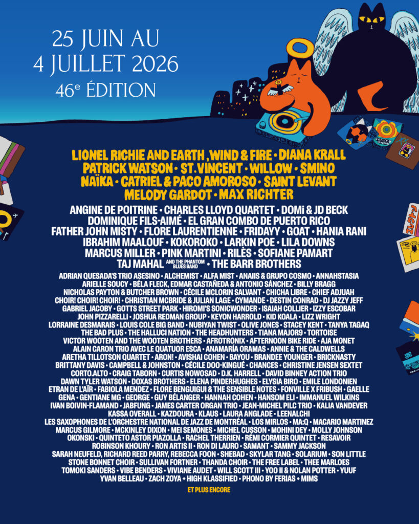 LIONEL RICHIE AND EARTH, WIND & FIRE DIANA KRALL PATRICK WATSON ST. VINCENT WILLOW SMINO NAÏKA CA7RIEL & PACO AMOROSO SAINT LEVANT MELODY GARDOT MAX RICHTER  ANGINE DE POITRINE CHARLES LLOYD QUARTET DOMI & JD BECK DOMINIQUE FILS-AIMÉ EL GRAN COMBO DE PUERTO RICO FATHER JOHN MISTY FLORE LAURENTIENNE FRIDAYY GOAT HANIA RANI IBRAHIM MAALOUF KOKOROKO LARKIN POE LILA DOWNS MARCUS MILLER PINK MARTINI RILES SOFIANE PAMART TAJ MAHAL AND THE PHANTOM BLUES BAND THE BARR BROTHERS  ADRIAN QUESADA’S TRIO ASESINO ALCHEMIST ALFA MIST ANAÏS & GRUPO COSMO ANNAHSTASIA ARIELLE SOUCY BÉLA FLECK DEMAR CASTAÑEDA & ANTONIO SÁNCHEZ BILLY BRAGG NICHOLAS PAYTON & BUTCHER BROWN CÉCILE MCLORIN SALVANT CHICHA LIBRE CHIEF ADJUAH CHOIR! CHOIR! CHOIR! CHRISTIAN MCBRIDE & JULIAN LAGE CYMANDE DESTIN CONRAD DJ JAZZY JEFF GABRIEL JACOBY GOTTS STREET PARK HIROMI’S SONICWONDER ISAIAH COLLIER IZZY ESCOBAR JOHN PIZZARELLI JOSHUA REDMAN GROUP KEYON HARROLD KIIK KOLA LIZZ WRIGHT LORRAINE DESMARAIS LOUIS COLE BIG BAND NUBIYAN TWIST OLIVE JONES STACEY KENT TANYA TAGAQ THE BAD PLUS THE HALLUCI NATION THE HEADHUNTERS TIANA MAJOR9 TORTOISE VICTOR WOOTEN AND THE WOOTEN BROTHERS AFROTRONIX AFTERNOON BIKE RIDE AJA MONET ALAIN CARON TRIO AVEC LE QUATUOR ESCA ANAMARÍA ORAMAS ANNIE & THE CALDWELLS ARETHA TILLOTSON QUARTET ARON! AVISHAI COHEN BAYO BRANDEE YOUNGER BRICKNASTY BRITTANY DAVIS CAMPBELL & JOHNSTON CÉCILE DOO-KINGUÉ CHANCES CHRISTINE JENSEN SEXTET CORTO.ALTO CRAIG TABORN CURTIS NOWOSAD D.K. HARRELL DAVID BINNEY ACTION TRIO DAWN TYLER WATSON DOXAS BROTHERS ELENA PINDEHUGHES ELYSIA BIRO EMILE LONDONIEN ETRAN DE L’AÏR FABIOLA MENDEZ FLORE BENGUIGUI & THE SENSIBLE NOTES FONVILLE X FRIBUSH GAELLE GENA GENTIANE MG GEORGE GUY BÉLANGER HANNAH COHEN HANSOM ELI IMMANUEL WILKINS IVAN BOIVIN-FLAMAND JABFUNG JAMES CARTER ORGAN TRIO JEAN-MICHEL PILC TRIO KALIA VANDER KASSA OVERALL KAZDOURA KLAUS LAURA ANGLADE LENALACHIE LES SAXOPHONES DE L’ORCHESTRE NATIONAL DE JAZZ DE MONTRÉAL LOS MIRLOS MAQ MACARIO MARTINEZ MARCUS GILMORE MCKINLEY DIXON MEI SEMONES MICHEL CUSSON MOHINI DEY MOLLY JOHNSON OKONSKI QUINTETO ASTOR PIAZZOLLA RACHEL THERRIEN RÉMI CORMIER QUINTET RESAVOIR ROBINSON KHOURY RON ARTIS II RON DI LAURO SAMANTHA JACKSON SARAH NEUFELD RICHARD REED PARRY REBECCA FOO N SHEBAD SKYLAR TANG SOLARIS SON LITTLE STONE BONNET CHOIR SULLIVAN FORTNER THANDA CHOIR THE FREE LABEL THEE MARLOES TOMOKI SANDERS VIBE BENDERS VIVIANE AUDET WILL SCOTT III YOO II & NOLAN POTTER YUUF YVAN BELLEAU ZACH ZOYA HIGH KLASSIFIED PHONO BY FERIAS MIMS