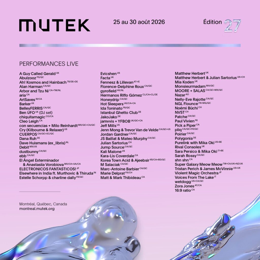 MUTEK A GUY CALLED GERALD ABULZOOZ AH! KOSMOS AND HAINBACH ALAN HARMAN ARBOR AND TZU NI ARIA ARTSAVES BARKER BELLEYFERRIS BEN UFO CHIQUITAMAGIC CLEO LEIGH CON SECUENCIAS + MILO REINHARDT CRY (KILBOURNE & RELAXER) CUERPOS DANA RUH DAVE HUISMANS (EX_LIBRIS) DEBIT DUSTBUNNY EBB EL ÁNGEL EXTERMINADOR & ANASTASIIA VOROBIOVA ELECTRONICOS FANTASTICOS! ELSEWHERE IN INDIA FT. MURTHOVIC & THIRUDA ESTELLE SCHORPP & CHARLINE DALLY  EVICSHEN FACTA FENNESZ & LILLEVAN FLORENCE-DELPHINE ROUX GYROFIELD HERMANOS RIFFO GÓMEZ HONEYDRIP HOT SLEEPERS IDA TONINATO ISTANBUL GHETTO CLUB JAKOJAKO JAMVVIS + YFBOB JEFF MILLS JENN MONG & TREVOR VAN DE VELDE JORDAN GARDNER JS BAILLAT & MATEO MURPHY JULIAN SARTORIUS JUMP SOURCE KALI MALONE KARA-LIS COVERDALE KOREA TOWN ACID & AJEEBSIR M SALACIAK MARC-ANTOINE BARBIER MARIE DELPRAT MATT & MARK THIBIDEAU  MATTHEW HERBERT MATTHEW HERBERT & JULIAN SARTORIUS MIA KODEN MONSIEURMADAM MOORE + SALAS NAZAR NELLY-EVE RAJOTTE NGL FLOUNCE NOÉMI BÜCHI NVST PATCHE PAUL VIVIEN PICK A PIPER PLIQ POIRIER POLYGONIA PURELINK WITH MIKA OKI RIVAL CONSOLES SARA PERSICO & MIKA OKI SARAH ROSSY SHN SHN SUPER GALAXY MEOW MEOW TRISTAN PERICH & JAMES MCVINNIE VIOLENT MAGIC ORCHESTRA VOICES FROM THE LAKE WETDOGG ZORA JONES 16:9 RATIO