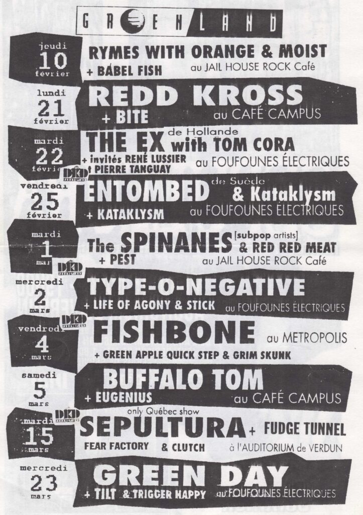 RYMES WITH ORANGE MOIST BABEL FISH  REDD KROSS BITE  THE EX TOM CORA RENÉ LUSSIER PIERRE TANGUAY  ENTOMBED KATAKLYSM  THE SPINANES RED RED MEAT PEST  TYPE-O-NEGATIVE LIFE OF AGONY STICK  FISHBONE GREEN APPLE QUICK STEP GRIM SKUNK  BUFFALO TOM EUGENIUS  SEPULTURA FUDGE TUNNEL FEAR FACTORY CLUTCH  GREEN DAY TILT TRIGGER HAPPY