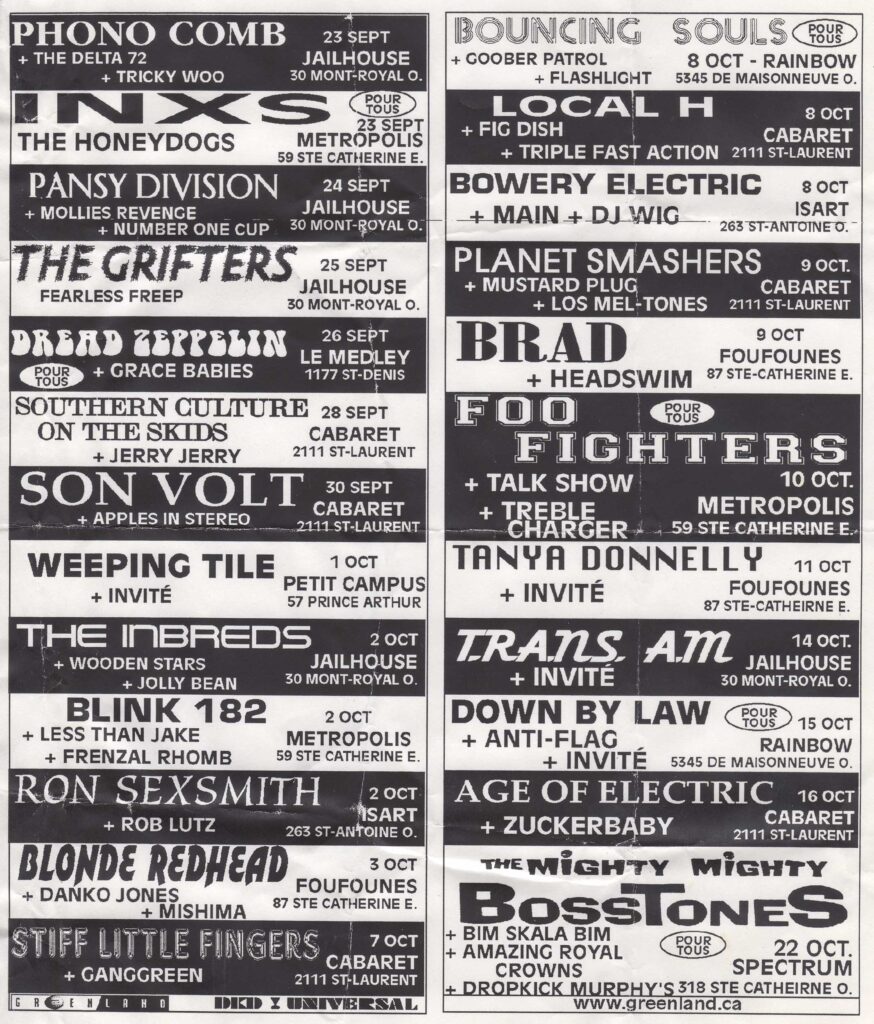 PHONO COMB  THE DELTA 72  TRICKY WOO  INXS  THE HONEYDOGS  PANSY DIVISION  MOLLIES REVENGE  NUMBER ONE CUP  THE GRIFTERS  FEARLESS FREEP  DREAD ZEPPELIN  GRACE BABIES  SOUTHERN CULTURE ON THE SKIDS  JERRY JERRY  SON VOLT  APPLES IN STEREO  WEEPING TILE  THE INBREDS  WOODEN STARS  JOLLY BEAN  BLINK-182  LESS THAN JAKE  FRENZAL RHOMB  RON SEXSMITH  ROB LUTZ  BLONDE REDHEAD  DANKO JONES  MISHIMA  STIFF LITTLE FINGERS  GANGGREEN  BOUNCING SOULS  GOOBER PATROL  FLASHLIGHT  LOCAL H  FIG DISH  TRIPLE FAST ACTION  BOWERY ELECTRIC  MAIN  DJ WIG  PLANET SMASHERS  MUSTARD PLUG  LOS MEL-TONES  BRAD  HEADSWIM  FOO FIGHTERS  TALK SHOW  TREBLE CHARGER  TANYA DONNELLY  TRANS AM  DOWN BY LAW  ANTI-FLAG  AGE OF ELECTRIC  ZUCKERBABY  THE MIGHTY MIGHTY BOSSTONES  BIM SKALA BIM  AMAZING ROYAL CROWNS  DROPKICK MURPHYS