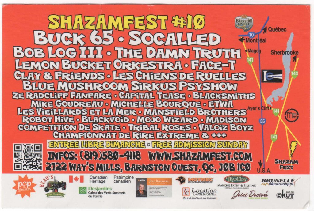 SHAZAMFEST BUCK 65  SOCALLED  BOB LOG III  THE DAMN TRUTH  LEMON BUCKET ORKESTRA  FACE-T  CLAY & FRIENDS  LES CHIENS DE RUELLES  BLUE MUSHROOM SIRKUS PSYSHOW  ZE RADCLIFF FANFARE  CAPITAL TEASE  BLACKSMITH  MIKE GOUDREAU  MICHELLE BOURQUE  ETWAL  LES VIEILLARDS ET LA MER  MANSFIELD BROTHERS  ROBOT HIVE  BLACKVOID  MOJO WIZARD  MADISON
