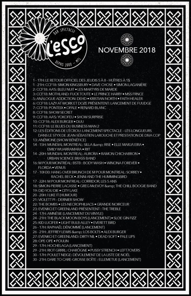 SIMON KINGSBURY DAVE CHOSE SIMON LAGANIÈRE BLEU NUIT LES MARTYRS DE MARDE FUCK TOUTE LE PRINCE HARRY MSS FRNCE DEHD KRISTIAN NORTH FAITH HEALER POINTEIX OPALE RENARD BLANC YOKOFEU ALEX BURGER DUU SILLA RISE ELLE MARJA EIRA EMILY WAURRAMARA RIIT AURORA RAMON CHICHARRON URBAN SCIENCE BRASS BAND BODYWASH WINONA FOREVER FLORDA VENUS SORREY RACHEL BECK JENNI AND THE HUMMINGBIRD SIMON-PIERRE LACASSE GREG MCEVOY & THE CHILL BOOGIE BAND DID YOU DIE CITYLAKE VIOLETT PI THE BOMBS LES NECROPHILIACS GRANDE NOIRCEUR THE TREBLE AMNÉSIE THE BLACK MOON BOYS SLOE GIN FIZZ KID LUCIFER LIGHT BULB ALLEY EVERETT BIRD RAPHAËL DÉNOMMÉ JEFFREY LEWIS & LOS BOLTS ALEX BURGER DIRTY NIL DEAD SOFT PALE LIPS OPE OPE POULIN HOCHELAGA CHARÔGNE PUSSY STRENCH LEFT OVERS ELLEMETUE ESCOGRIFFE
