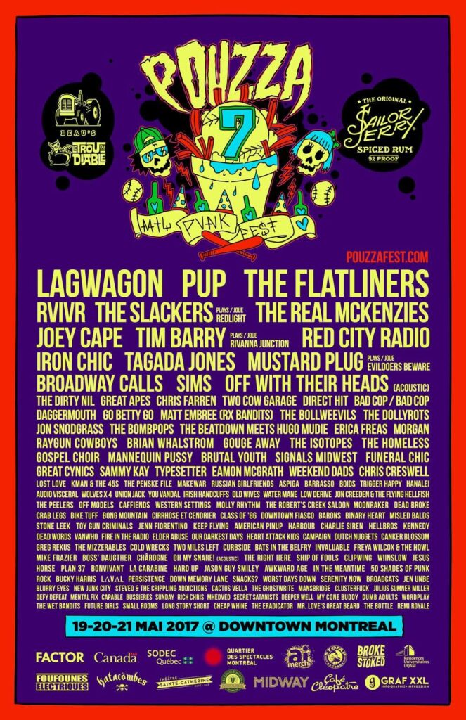 LAGWAGON PUP THE FLATLINERS RVIVR THE SLACKERS THE REAL MCKENZIES JOEY CAPE TIM BARRY RED CITY RADIO IRON CHIC TAGADA JONES MUSTARD PLUG BROADWAY CALLS SIMS OFF WITH THEIR HEADS THE DIRTY NIL GREAT APES CHRIS FARREN TWO COW GARAGE DIRECT HIT BAD COP / BAD COP DAGGERMOUTH GO BETTY GO MATT EMBREE (RX BANDITS) THE BOLLWEEVILS THE DOLLYROTS JON SNODGRASS THE BOMBPOPS THE BEATDOWN MEETS HUGO MUDIE ERICA FREAS MORGAN RAYGUN COWBOYS BRIAN WHALSTROM GOUGE AWAY THE ISOTOPES THE HOMELESS GOSPEL CHOIR MANNEQUIN PUSSY BRUTAL YOUTH SIGNALS MIDWEST FUNERAL CHIC GREAT CYNICS SAMMY KAY TYPESETTER EAMON MCGRATH WEEKEND DADS CHRIS CRESWELL LOST LOVE KMAN & THE 45S THE PENSKE FILE MAKEWAR RUSSIAN GIRLFRIENDS ASPIGA BARRASSO BOIDS TRIGGER HAPPY HANALEI AUDIO VISCERAL WOLVES X4 UNION JACK YOU VANDAL IRISH HANDCUFFS OLD WIVES WATER MANE LOW DERIVE JON CREEDEN & THE FLYING HELLFISH THE PEELERS OFF MODELS CAFFIENDS WESTERN SETTINGS MOLLY RHYTHM THE ROBERT’S CREEK SALOON MOONRAKER DEAD BROKE CRAB LEGS BIKE TUFF BONG MOUNTAIN CIRRHOSE ET CENDRIER CLASS OF ’86 DOWNTOWN FIASCO BARONS BINARY HEART MISLED BALDS STONE LEEK TOY GUN CRIMINALS JENN FIORENTINO KEEP FLYING AMERICAN PINUP HARBOUR CHARLIE SIREN HELLBROS KENNEDY DEAD WORDS VANWHO FIRE IN THE RADIO ELDER ABUSE OUR DARKEST DAYS HEART ATTACK KIDS CAMPAIGN DUTCH NUGGETS CANKER BLOSSOM GREG REKUS THE MIZZERABLES COLD WRECKS TWO MILES LEFT CURBSIDE BATS IN THE BELFRY INVALUABLE FREYA WILCOX & THE HOWL MIKE FRAZER BOSS’ DAUGHTER CHAROGNE OH MY SNARE! THE RIGHT HERE SHIP OF FOOLS CLIPPING WINSLOW JESUS HORSE PLAN 37 BONVIVANT LA CARABINE HARD UP JASON GUY SMILEY AWKWARD AGE IN THE MEANTIME 50 SHADES OF PUNK ROCK BUCKY HARRIS LAVAL PERSISTENCE DOWN MEMORY LANE SNACKS? WORST DAYS DOWN SERENITY NOW BROADCATS JEN UNBE BLURRY EYES NEW JUNK CITY STEVEO & THE CRIPPLING ADDICTIONS CACTUS VELLA THE GHOSTWRITE MANSBRIDGE CLUSTERFUCK JULIUS SUMNER MILLER DEFY DEFEAT MENTAL FIX CAPABLE BUSSIERES SUNDAY RICH CHRIS MHEDVED SECRET SATANISTS DEEPER WELL MY CONE BUDDY DUMB ADULTS WORDPLAY THE WET BANDITS FUTURE GIRLS SMALL ROOMS LONG STORY SHORT CHEAP WHINE THE ERADICATOR MR. LOVE’S GREAT BEARD THE BOTTLE REMI ROYALE