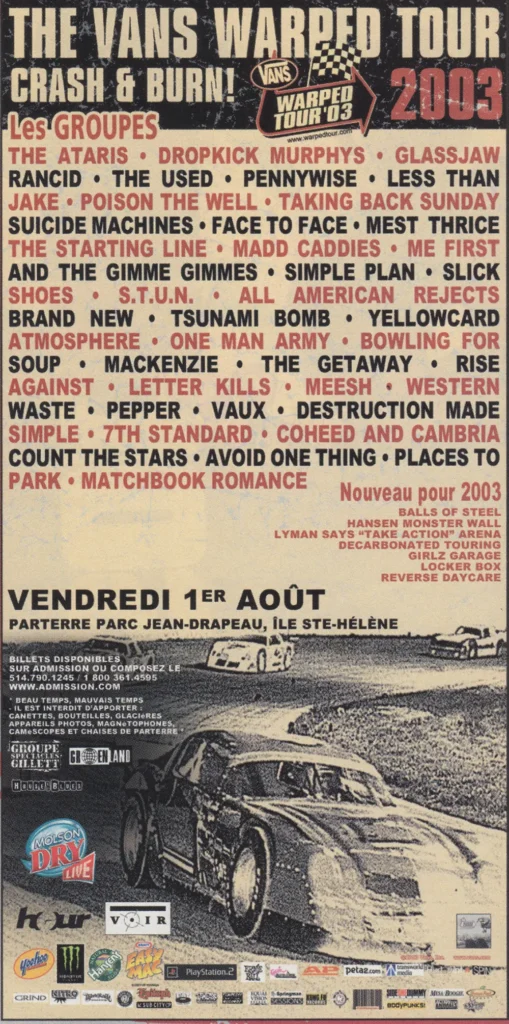 VANS WARPED TOUR 2003 THE ATARIS DROPKICK MURPHYS GLASSJAW RANCID THE USED PENNYWISE LESS THAN JAKE POISON THE WELL TAKING BACK SUNDAY SUICIDE MACHINES FACE TO FACE MEST THRICE THE STARTING LINE MAD CADDIES ME FIRST AND THE GIMME GIMMES SIMPLE PLAN SLICK SHOES S.T.U.N. ALL AMERICAN REJECTS BRAND NEW TSUNAMI BOMB YELLOWCARD ATMOSPHERE ONE MAN ARMY BOWLING FOR SOUP MACKENZIE THE GETAWAY RISE AGAINST LETTER KILLS MEESH WESTERN WASTE PEPPER VAUX DESTRUCTION MADE SIMPLE 7TH STANDARD COHEED AND CAMBRIA COUNT THE STARS AVOID ONE THING PLACES TO PARK MATCHBOOK ROMANCE
