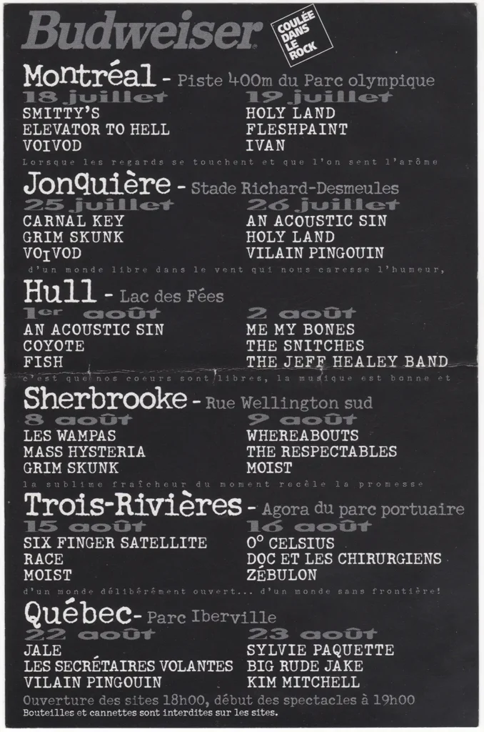 ROCK SANS FRONTIÈRE SMITTY’S ELEVATOR TO HELL VOIVOD HOLY LAND FLESHPAINT IVAN CARNAL KEY GRIM SKUNK AN ACOUSTIC SIN VILAIN PINGOUIN COYOTE FISH ME MY BONES THE SNITCHES THE JEFF HEALEY BAND LES WAMPAS MASS HYSTERIA WHEREABOUTS THE RESPECTABLES MOIST SIX FINGER SATELLITE RACE O° CELSIUS DOC ET LES CHIRURGIENS ZÉBULON JALE LES SECRÉTAIRES VOLANTES SYLVIE PAQUETTE BIG RUDE JAKE KIM MITCHELL